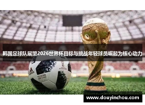 韩国足球队展望2026世界杯目标与挑战年轻球员崛起为核心动力