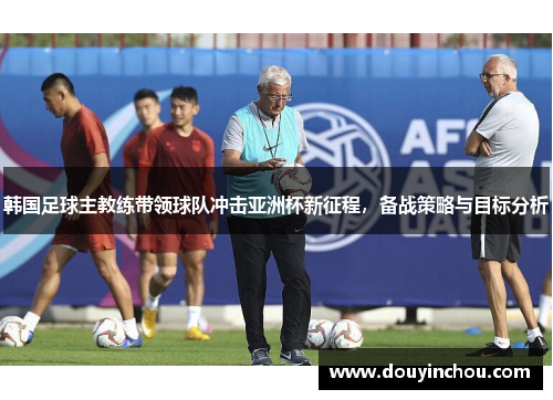 韩国足球主教练带领球队冲击亚洲杯新征程，备战策略与目标分析