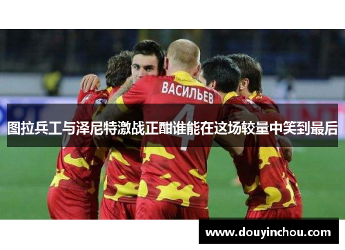 图拉兵工与泽尼特激战正酣谁能在这场较量中笑到最后